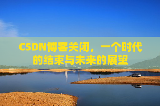 CSDN博客关闭，一个时代的结束与未来的展望